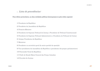 2-2-2014

o

Lista de precedências:

Para efeitos protocolares, as altas entidades públicas hierarquizam-se pela ordem seguinte:

1) Presidente da República;
2) Presidente da Assembleia da República;
3) Primeiro-Ministro;
4) Presidente do Supremo Tribunal de Justiça e Presidente do Tribunal Constitucional;
5) Presidente do Supremo Tribunal Administrativo e Presidente do Tribunal de Contas;
6) Antigos Presidentes da República;
7) Ministros;
8) Presidente ou secretário-geral do maior partido da oposição;
9) Vice-presidentes da Assembleia da República e presidentes dos grupos parlamentares;
10) Procurador-Geral da República;
11) Chefe do Estado-Maior-General das Forças Armadas;
12) Provedor de Justiça;

ESSS

6

 