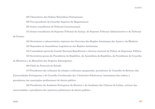 2-2-2014

28) Chanceleres das Ordens Honoríficas Portuguesas;
29) Vice-presidente do Conselho Superior da Magistratura;
30) Juízes conselheiros do Tribunal Constitucional;
31) Juízes conselheiros do Supremo Tribunal de Justiça, do Supremo Tribunal Administrativo e do Tribunal
de Contas;
32) Secretários e subsecretários regionais dos Governos das Regiões Autónomas dos Açores e da Madeira;
33) Deputados às Assembleias Legislativas das Regiões Autónomas;
34) Comandante-geral da Guarda Nacional Republicana e director nacional da Polícia de Segurança Pública;
35) Secretários-gerais da Presidência da República, da Assembleia da República, da Presidência do Conselho
de Ministros e do Ministério dos Negócios Estrangeiros;
36) Chefe do Protocolo do Estado;
37) Presidentes dos tribunais da relação e tribunais equiparados, presidentes do Conselho de Reitores das
Universidades Portuguesas e do Conselho Coordenador dos 3 Institutos Politécnicos, bastonários das ordens e
presidentes das associações profissionais de direito público;
38) Presidentes da Academia Portuguesa da História e da Academia das Ciências de Lisboa, reitores das
universidades e presidentes dos institutos politécnicos de direito público;

ESSS

8

 