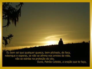 Eu bem sei que qualquer guasca, bem pilchado, de faca,  rebenque e esporas, se não se afirma nos arreios da vida,  não se estriba na proteção do céu.  Ouve, Patrão Celeste, a oração que te faço,  