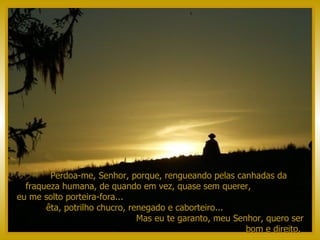Perdoa-me, Senhor, porque, rengueando pelas canhadas da  fraqueza humana, de quando em vez, quase sem querer,  eu me solto porteira-fora...  êta, potrilho chucro, renegado e caborteiro...  Mas eu te garanto, meu Senhor, quero ser bom e direito.  