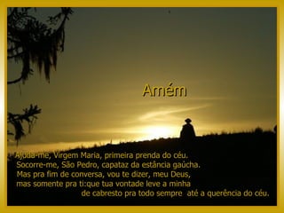 Ajuda-me, Virgem Maria, primeira prenda do céu.  Socorre-me, São Pedro, capataz da estância gaúcha.  Mas pra fim de conversa, vou te dizer, meu Deus,  mas somente pra ti:que tua vontade leve a minha  de cabresto pra todo sempre  até a querência do céu. Amém   
