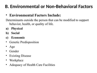 B. Environmental or Non-Behavioral Factors
• Environmental Factors Include:
Determinants outside the person that can be modified to support
behavior, health, or quality of life.
a) Physical
b) Social
c) Economic
• Genetic Predisposition
• Age
• Gender
• Existing Disease
• Workplace
• Adequacy of Health Care Facilities
 