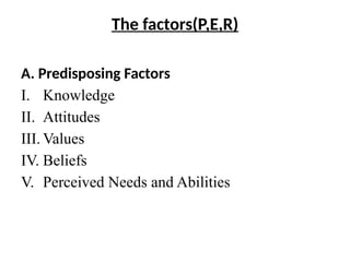 The factors(P,E,R)
A. Predisposing Factors
I. Knowledge
II. Attitudes
III. Values
IV. Beliefs
V. Perceived Needs and Abilities
 