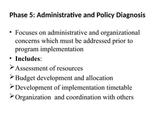 Phase 5: Administrative and Policy Diagnosis
• Focuses on administrative and organizational
concerns which must be addressed prior to
program implementation
• Includes:
Assessment of resources
Budget development and allocation
Development of implementation timetable
Organization and coordination with others
 
