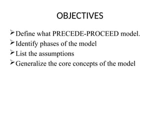 OBJECTIVES
Define what PRECEDE-PROCEED model.
Identify phases of the model
List the assumptions
Generalize the core concepts of the model
 