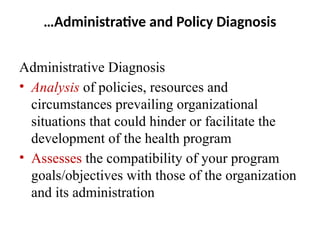 …Administrative and Policy Diagnosis
Administrative Diagnosis
• Analysis of policies, resources and
circumstances prevailing organizational
situations that could hinder or facilitate the
development of the health program
• Assesses the compatibility of your program
goals/objectives with those of the organization
and its administration
 