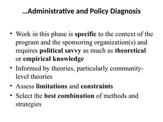 …Administrative and Policy Diagnosis
• Work in this phase is specific to the context of the
program and the sponsoring organization(s) and
requires political savvy as much as theoretical
or empirical knowledge
• Informed by theories, particularly community-
level theories
• Assess limitations and constraints
• Select the best combination of methods and
strategies
 