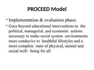 PROCEED Model
 Implementation & evaluation phase.
 Goes beyond educational interventions to the
political, managerial, and economic actions
necessary to make social system environments
more conducive to healthful lifestyles and a
more complete state of physical, mental and
social well- being for all
 