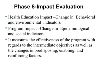 Health Education Impact –Change in Behavioral
and environmental indicators
 Program Impact –Change in Epidemiological
and social indicators
 It measures the effectiveness of the program with
regards to the intermediate objectives as well as
the changes in predisposing, enabling, and
reinforcing factors.
Phase 8-Impact Evaluation
 