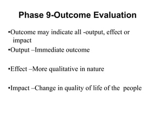 •Outcome may indicate all -output, effect or
impact
•Output –Immediate outcome
•Effect –More qualitative in nature
•Impact –Change in quality of life of the people
Phase 9-Outcome Evaluation
 