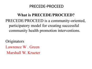 PRECEDE-PROCEED
What is PRECEDE/PROCEED?
PRECEDE/PROCEED is a community-oriented,
participatory model for creating successful
community health promotion interventions.
Originators
Lawrence W . Green
Marshall W. Krueter
 