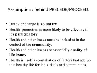Assumptions behind PRECEDE/PROCEED:
• Behavior change is voluntary
• Health promotion is more likely to be effective if
it’s participatory.
• Health and other issues must be looked at in the
context of the community.
• Health and other issues are essentially quality-of-
life issues.
• Health is itself a constellation of factors that add up
to a healthy life for individuals and communities.
 