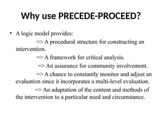 Why use PRECEDE-PROCEED?
• A logic model provides:
=> A procedural structure for constructing an
intervention.
=> A framework for critical analysis.
=> An assurance for community involvement.
=> A chance to constantly monitor and adjust an
evaluation since it incorporates a multi-level evaluation.
=> An adaptation of the content and methods of
the intervention to a particular need and circumstance.
 