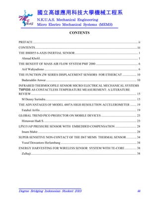 國立高雄應用科技大學機械工程系
N.K.U.A.S. Mechanical Engineering
Micro Electro Mechanical Systems (MEMS)
Degree Bridging Indonesian Student 2013 iii
CONTENTS
PREFACE.......................................................................................................................................ii
CONTENTS...................................................................................................................................iii
THE BMI055 6-AXIS INERTIAL SENSOR................................................................................. 1
Ahmad Kholil.............................................................................................................................. 1
THE BENEFIT OF MASS AIR FLOW SYSTEM PMF 2000 ...................................................... 6
Arif Wahyudiono ........................................................................................................................ 6
THE FUNCTION ZW SERIES DISPLACEMENT SENSORS FOR ETHERCAT .................. 10
Badaruddin Anwar.................................................................................................................... 10
INFRARED THERMOCOPILE SENSOR MICRO ELECTRICAL MECHANICAL SYSTEMS
TMP006 AS CONTACTLESS TEMPERATURE MEASUREMENT: A LITERATURE
REVIEW....................................................................................................................................... 15
M Denny Surindra..................................................................................................................... 15
THE ADVANTAGES OF MODEL 4807A HIGH RESOLUTION ACCELEROMETER ........ 19
Fatahul Arifin............................................................................................................................ 19
GLOBAL TREND PICO PROJECTOR ON MOBILE DEVICES ............................................. 23
Himawan Hadi S....................................................................................................................... 23
LPS331AP PRESSURE SENSOR WITH EMBEDDED COMPENSATION ........................... 28
Imam Mahir .............................................................................................................................. 28
SUPER-SENSITIVE NON-CONTACT OF THE D6T MEMS THERMAL SENSOR............. 34
Yusuf Dewantoro Herlambang ................................................................................................. 34
ENERGY HARVESTING FOR WIRELESS SENSOR SYSTEM WITH TE-CORE............... 38
Zulhaji....................................................................................................................................... 38
 