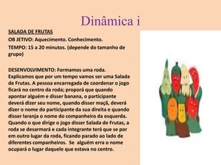Dinâmica iSALADA DE FRUTASOB JETIVO: Aquecimento. Conhecimento. TEMPO: 15 a 20 minutos. (depende do tamanho de grupo) DESENVOLVIMENTO: Formamos uma roda. Explicamos que por um tempo vamos ser uma Salada de Frutas. A pessoa encarregada de coordenar o jogo ficará no centro da roda; proporá que quando apontar alguém e disser banana, o participante deverá dizer seu nome, quando disser maçã, deverá dizer o nome do participante da sua direita e quando disser laranja o nome do companheiro da esquerda. Quando o que dirige o jogo disser Salada de Frutas, a roda se desarmará e cada integrante terá que se por em outro lugar da roda, ficando parado ao lado de diferentes companheiros.  Se  alguém erra o nome ocupará o lugar daquele que estava no centro. 