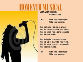 MOMENTO MUSICALVIDA, VIDA É ASSIM.                    GILBERTO GIL   BIS            Vida, vida é assim (2x)                    Vida, vida humana. Vida é alegria, vida me dá prazer.Vida é a luz do dia, vida, vida vivida.Vida é o amor, vida é cor e confusãoVida é som e paixão. Vida é alegria, vida me dá prazer.Vida é a luz do dia, vida, vida vadia.Vida é o amor, vida é cor e confusãoVida é som e paixão.   BIS            Vida, vida é assim (2x)                    Vida, vida humana. 