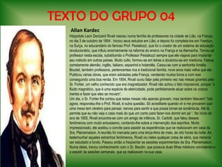 TEXTO DO GRUPO 04 Allan KardecHiippolyte Leon DenizardRivail nasceu numa família de professores na cidade de Lião, na França, no dia 3 de outubro de 1804 . Iniciou seus estudos em Lião, e depois foi completa-los em Yverdun, na Suíça, no educandário do famoso Prof. Pestalozzi, que foi o criador de um sistema de educação revolucionário, que influiu enormemente na reforma do ensino na França e na Alemanha. Tornou-se professor nesta escola, substituindo o Professor Pestalozzi sempre que ele viajava para implantar seu método em outros países. Muito culto, formou-se em letras e doutorou-se em medicina. Falava corretamente alemão, inglês, italiano, espanhol e holandês. Casou-se com a senhorita AmélieBoudet, também professora, pertencentea rica e tradicional família, nove anos mais velha que ele. Publicou várias obras, que eram adotadas pela França, vendendo muitos livros e com isso conseguindo uma boa renda. Em 1854, Rivail ouviu falar pela primeira vez nas mesas girantes pelo Sr. Fortier, um velho conhecido que era magnetizador. Rivail não achou o fato impossível, porque “o fluido magnético, que é uma espécie de eletricidade, pode perfeitamente atuar sobre os corpos inertes e fazer que eles se movam”.Um dia, o Sr. Fortier lhe contou que estas mesas não apenas giravam, mas também falavam! “Isto agora, respondeu-lhe o Prof. Rivail, é outra questão. Só acreditarei quando vir e me provarem que uma mesa tem cérebro para pensar, nervos para sentir e que possa tornar-se sonâmbula. Até lá, permita que eu não veja o caso mais do que um conto para fazer-nos dormir em pé “. No início do ano de 1855, Rivail encontra-se com um amigo de infância, Sr. Carlotti, que falou desses fenômenos com muito entusiasmo, contando-lhe sobre a intervenção dos espíritos. Muito impressionado, ele aceitou o convite para assistir as experiências que se realizavam em casa da Sra. Plainemaison. A reunião foi marcada para uma terça-feira de maio, às oito horas da noite. Ao testemunhar aqueles estranhos fenômenos, Rivail viu neles qualquer coisa de sério, que merecia ser estudado a fundo. Passou então a freqüentar as sessões experimentais da Sra. Plainemaison. Numa delas, travou conhecimento com o Sr. Baudin, que possuía duas filhas médiuns convidando-o  a assistir às sessões semanais  que se realizavam na sua casa.