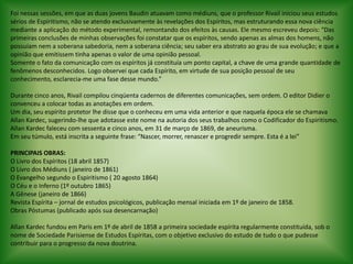 Foi nessas sessões, em que as duas jovens Baudin atuavam como médiuns, que o professor Rivail iniciou seus estudos sérios de Espiritismo, não se atendo exclusivamente às revelações dos Espíritos, mas estruturando essa nova ciência mediante a aplicação do método experimental, remontando dos efeitos às causas. Ele mesmo escreveu depois: “Das primeiras conclusões de minhas observações foi constatar que os espíritos, sendo apenas as almas dos homens, não possuíam nem a soberana sabedoria, nem a soberana ciência; seu saber era abstrato ao grau de sua evolução; e que a opinião que emitissem tinha apenas o valor de uma opinião pessoal.Somente o fato da comunicação com os espíritos já constituía um ponto capital, a chave de uma grande quantidade de fenômenos desconhecidos. Logo observei que cada Espírito, em virtude de sua posição pessoal de seu conhecimento, esclarecia-me uma fase desse mundo.” Durante cinco anos, Rivail compilou cinqüenta cadernos de diferentes comunicações, sem ordem. O editor Didier o convenceu a colocar todas as anotações em ordem.Um dia, seu espírito protetor lhe disse que o conheceu em uma vida anterior e que naquela época ele se chamava Allan Kardec, sugerindo-lhe que adotasse este nome na autoria dos seus trabalhos como o Codificador do Espiritismo. Allan Kardec faleceu com sessenta e cinco anos, em 31 de março de 1869, de aneurisma.Em seu túmulo, está inscrita a seguinte frase: “Nascer, morrer, renascer e progredir sempre. Esta é a lei” PRINCIPAIS OBRAS:O Livro dos Espíritos (18 abril 1857)O Livro dos Médiuns ( janeiro de 1861)O Evangelho segundo o Espiritismo ( 20 agosto 1864)O Céu e o Inferno (1º outubro 1865)A Gênese (janeiro de 1866)Revista Espírita – jornal de estudos psicológicos, publicação mensal iniciada em 1º de janeiro de 1858.Obras Póstumas (publicado após sua desencarnação) Allan Kardec fundou em Paris em 1º de abril de 1858 a primeira sociedade espírita regularmente constituída, sob o nome de Sociedade Parisiense de Estudos Espíritas, com o objetivo exclusivo do estudo de tudo o que pudesse contribuir para o progresso da nova doutrina. 