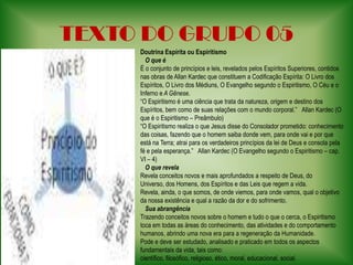 TEXTO DO GRUPO 05Doutrina Espírita ou Espiritismo   O que éÉ o conjunto de princípios e leis, revelados pelos Espíritos Superiores, contidos nas obras de Allan Kardec que constituem a Codificação Espírita: O Livro dos Espíritos, O Livro dos Médiuns, O Evangelho segundo o Espiritismo, O Céu e o Inferno e A Gênese.“O Espiritismo é uma ciência que trata da natureza, origem e destino dos Espíritos, bem como de suas relações com o mundo corporal.”   Allan Kardec (O que é o Espiritismo – Preâmbulo)“O Espiritismo realiza o que Jesus disse do Consolador prometido: conhecimento das coisas, fazendo que o homem saiba donde vem, para onde vai e por que está na Terra; atrai para os verdadeiros princípios da lei de Deus e consola pela fé e pela esperança.”   Allan Kardec (O Evangelho segundo o Espiritismo – cap. VI – 4)    O que revelaRevela conceitos novos e mais aprofundados a respeito de Deus, do Universo, dos Homens, dos Espíritos e das Leis que regem a vida.Revela, ainda, o que somos, de onde viemos, para onde vamos, qual o objetivo da nossa existência e qual a razão da dor e do sofrimento.    Sua abrangênciaTrazendo conceitos novos sobre o homem e tudo o que o cerca, o Espiritismo toca em todas as áreas do conhecimento, das atividades e do comportamento humanos, abrindo uma nova era para a regeneração da Humanidade.Pode e deve ser estudado, analisado e praticado em todos os aspectos fundamentais da vida, tais como: científico, filosófico, religioso, ético, moral, educacional, social.