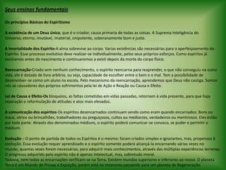 Seus ensinos fundamentais Os princípios Básicos do Espiritismo A existência de um Deus único, que é o criador, causa primaria de todas as coisas. A Suprema Inteligência do Universo, eterno, imutável, imaterial, onipotente, soberanamente bom e justo. A Imortalidade dos Espírito-A alma sobrevive ao corpo. Varias existências são necessárias para o aperfeiçoamento do Espírito. Esse processo evolutivo deve realizar-se individualmente, pelos seus próprios esforços. Como espíritos já existíamos antes do nascimento e continuaremos a existi depois da morte do corpo físico. Reencarnação-Criado sem nenhum conhecimento, o espírito reencarna para reaprender, o que não conseguiu na outra vida, ele é dotado de livre arbítrio, ou seja, capacidade de escolher entre o bem e o mal. Tem a possibilidade de desenvolver-se como um aluno na escola. Pelo mecanismo da reencarnação, aprendemos que Deus não castiga. Somos nós os causadores dos próprios sofrimentos pela lei de Ação e Reação ou Causa e Efeito. Lei de Causa e Efeito-Os bloqueios, as faltas cometidas em vidas passadas, retornam à vida presente, para que haja reparação e reformulação de atitudes e atos mais elevados. A comunicação dos espíritos-Os espíritos desencarnados continuam sendo como eram quando encarnados: Bons ou maus, sérios ou brincalhões, trabalhadores ou preguiçosos, cultos ou medíocres, verdadeiros ou mentirosos. Eles estão por toda parte. Através dos denominados médiuns, o espírito poderá comunicar-se conosco, se puder e permitir o médium. Evolução – O ponto de partida de todos os Espíritos é o mesmo: foram criados simples e ignorantes, mas, propensos à evolução. Essa evolução requer aprendizado e o espírito somente poderá alcançá-la encarnando várias vezes no mundo, quantas vezes forem necessárias, para adquirir mais conhecimentos, através das múltiplas experiências terrenas. O progresso adquirido pelo espírito não é apenas intelectual, mas, sobretudo moral.Todavia, nem todas as encarnações verificam-se na Terra. Existem mundos superiores e inferiores ao nosso. O planeta Terra é um Mundo de Provas e Expiação, porém está no momento passando para um planeta de Regeneração.  