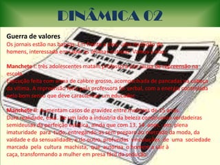 DINÂMICA 02Guerra de valoresOs jornais estão nas bancas. Em frente a eles, uma multidão de homens, interessada em saber as últimas noticias. Vamos a elas: Manchete I: três adolescentes matam professora por causa de repreensão na escola. Execução feita com arma de calibre grosso, acompanhada de pancadas na cabeça da vítima. A repreensão feita pela professora foi verbal, com a energia controlada pelo bom senso que deve caracterizar um educador.  Manchete II: Aumentam casos de gravidez entre menores de 15 anos. Dura realidade, essa. De um lado a indústria da beleza construindo verdadeiras semideusas da perfeição estética, ainda que com 13, 14  anos,  em  plena  imaturidade  para  tudo, entregando-as sem preparo ao mercado da moda, da vaidade e da sensualidade, e de outro, profundas  vinculações  de  uma  sociedade  marcada  pela  cultura  machista,  que  autoriza  o homem a sair à caça, transformando a mulher em presa fácil da sedução.  