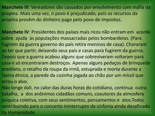 Manchete III: Vereadores são cassados por envolvimento com máfia da propina. Mais uma vez, o povo é prejudicado, pois os recursos da propina provêm do dinheiro pago pelo povo de impostos.   Manchete IV: Presidentes dos países mais ricos não entram em  acordo  sobre  ajuda  às populações massacradas pelos bombardeios. (Para fugirem da guerra governo do país retira meninos de casa). Choraram ao ter que partir, deixando seus pais e casas para fugirem da guerra. Depois que a guerra acabou alguns que sobreviveram voltaram para casa e só encontraram destroços. Apenas alguns pedaços de brinquedo predileto, o retalho da roupa da irmã, estuprada e morta durante a faxina étnica, a parede da cozinha jogada ao chão por um míssil que errou o alvo. Não longe dali, no calor das duras horas do cotidiano, continua  outra  batalha,  a  dos anônimos cidadãos comuns, coautores da atmosfera psíquica coletiva, com seus sentimentos, pensamentos e  atos.Todos contribuindo para o concerto ininterrupto da sinfonia ainda desafinada da Humanidade.