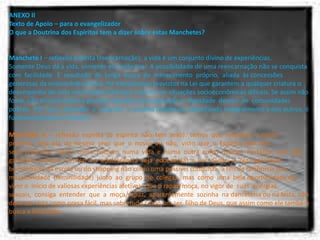 ANEXO II Texto de Apoio – para o evangelizador O que a Doutrina dos Espíritos tem a dizer sobre estas Manchetes?   Manchete I – reflexão espírita (reencarnação): a vida é um conjunto divino de experiências. Somente Deus dá a vida, somente ele pode tirar. A possibilidade de uma reencarnação não se conquista  com  facilidade.  É  resultado  de  longa  busca  de  merecimento  próprio,  aliada  às concessões generosas da misericórdia divina. Há mecanismos previstos na Lei que garantem a qualquer criatura o desempenho de uma encarnação vitoriosa, mesmo em situações socioeconômicas difíceis. Se assim não fosse, não encontraríamos grandes exemplos de superação e  dignidade  dentro  de  comunidades  pobres.  Por  isso,  aprender  a  valorizar  a  própria existência, respeitando integralmente a dos outros, é fundamental para o homem.  Manchete  II  –  reflexão  espírita  (o  espírito  não  tem  sexo):  temos  que  respeitar  o  nosso próximo,  seja  ela  do mesmo  sexo  que  o  nosso  ou  não,  visto  que  o  Espírito  não  tem  sexo, podemos  nascer  como  homem  numa  vida  e  numa  outra  como  mulher.  Portanto,  que  o(a) garoto(a)  prestes  a  entrar  na  adolescência  seja  educado(a)  a  ver  desde  já  o(a)  garoto(a) bonitinha(o) da escola ou do shopping não como uma possível conquista, a fim de confirmar sua  masculinidade  (feminilidade)  junto  ao  grupo  de  colegas,  mas  como  uma  bela oportunidade de viver o  inicio de valiosas experiências afetivas. Que o rapaz/moça, no vigor de  suas  energias  sexuais,  consiga  entender  que  a  moça/rapaz,  aparentemente  sozinha  na danceteria ou na festa, não deve ser vista como presa fácil, mas sobretudo como um ser, filho de Deus, que assim como ele também busca a felicidade. 