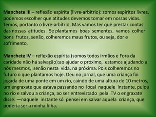  Manchete III – reflexão espírita (livre-arbítrio): somos espíritos livres, podemos escolher que atitudes devemos tomar em nossas vidas. Temos, portanto o livre-arbítrio. Mas vamos ter que prestar contas das nossas  atitudes.  Se plantamos  boas  sementes,  vamos  colher  bons  frutos, senão, colheremos maus frutos, ou seja, dor e sofrimento.  Manchete IV – reflexão espírita (somos todos irmãos e Fora da caridade não há salvação):ao ajudar o próximo,  estamos ajudando a nós mesmos,  senão nesta  vida, na próxima. Pois colheremos no futuro o que plantamos hoje. Deu no jornal, que uma criança foi jogada de uma ponte em um rio, caindo de uma altura de 10 metros, um engraxate que estava passando no  local  naquele  instante, pulou no rio e salvou a criança, ao ser entrevistado  pela  TV o engraxate disse: ―naquele  instante só  pensei em salvar aquela  criança, que poderia ser a minha filha.
