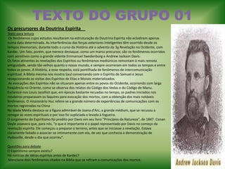TEXTO DO GRUPO 01Os precursores da Doutrina Espírita    Texto para leitura  Os fenômenos cujos estudos resultaram na estruturação da Doutrina Espírita não eclodiram apenas numa data determinada. As interferências das forças exteriores inteligentes têm ocorrido desde os tempos imemoriais, durante todo o curso da História até o advento da 3a Revelação no Ocidente, com Kardec. Um fato, porém, que merece destaque, como um marco precursor, são os fenômenos ocorridos com sensitivos como o grande vidente Emmanuel Swedenborg e Andrew Jackson Davis.   Os fatos atinentes às revelações dos Espíritos ou fenômenos mediúnicos remontam à mais remota antiguidade, sendo tão velhos quanto o nosso mundo, e sempre ocorreram em todos os tempos e entre todos os povos. A História, a esse respeito, está pontilhada de fenômenos de intercomunicação espiritual. A Bíblia mesma nos mostra Saul conversando com o Espírito de Samuel e Jesus recepcionando as visitas dos Espíritos de Elias e Moisés materializados.    As evocações dos Espíritos não se situaram apenas entre os povos do Ocidente, ocorrendo com larga freqüência no Oriente, como se observa dos relatos do Código dos Vedas e do Código de Manu. Esclarece-nos Louis Jacolliot que, em épocas bastante recuadas no tempo, os padres iniciados nos mosteiros preparavam os faquires para evocação dos mortos, com a obtenção dos mais notáveis fenômenos. O missionário Huc refere-se a grande número de experiências de comunicações com os mortos registradas na ChinaNa Idade Média destaca-se a figura admirável de Joana d'Arc, a grande médium, que se recusou a renegar as vozes espirituais e por isso foi supliciada e levada à fogueira.   O surgimento do Espiritismo foi predito por Davis em seu livro "Princípios da Natureza", de 1847. Conan Doyle assevera que, para nós, "o que é importante é o papel representado por Davis no começo da revelação espírita. Ele começou a preparar o terreno, antes que se iniciasse a revelação. Estava claramente fadado a associar-se intimamente com ela, de vez que conhecia a demonstração de Hydesville, desde o dia que ocorreu".    Questões para debate O Espiritismo sempre existiu? Há notícias de idéias espíritas antes de Kardec? Mencione dois fenômenos citados na Bíblia que se refiram a comunicações dos mortos. 