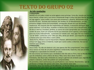 TEXTO DO GRUPO 02 As três revelações1ª REVELAÇÃO:MOISÉS era um judeu criado na corte egípcia como príncipe. Certo dia, movido por incrível força interior, rompe com a sua corte e empreende longa e árdua luta para libertar seu povo do jugo egípcio. Levou então o seu povo para atravessar o deserto, demorando-se ali durante 40 anos.  Durante esta travessia, ele recebeu Os 10 Mandamentos, um dos primeiros códigos morais da humanidade, conseguidos através de suas faculdades mediúnicas. No conjunto das leis implantadas por Moisés, é necessário distinguir duas partes distintas: a Lei de Deus, recebida no Monte Sinai e as leis civis e disciplinares. A Lei de Deus é eterna e imutável, perfeita; as outras leis eram apropriadas aos costumes e ao caráter do povo. Eram um conjunto de leis que deveriam servir apenas a uma época, pois o povo era muito indisciplinado,  e precisava ser tratado com  mais rigor. Por isso instituiu a “Lei de Talião”, conhecida como “olho por olho, dente por dente”, que impunha ao agressor a mesma pena que tinha feito o outro sofrer. Desta forma, Moisés e sua lei impuseram e fixaram, definitivamente o monoteísmo, a crença num Deus único e imaterial, noção que o povo custou a observar, mas que se manteve para sempre.2ª REVELAÇÃO:Jesus Cristo: “Eu não vim destruir a lei, mas apenas dar-lhe cumprimento”, disse Jesus”Jesus nasceu no meio de um povo orgulhoso e endurecido, hipócrita, mas que já tinha inteligência e capacidade de entender as coisas.Ele veio ensinar aos homens que a verdadeira vida não está na Terra, mas no Mundo Maior, que ele simbolizou como o Reino de Deus (“Meu reino não é deste mundo”)Entretanto, não disse tudo, limitando-se a lançar o gérmen de verdades que, segundo Ele próprio o declarou, ainda não podiam ser compreendidas. Ele prometia a bem-aventurança aos pacificadores e aos mansos. Recomendou  que se perdoasse o inimigo não apenas sete vezes, mas setenta vezes sete.Entretanto, Jesus nos revelou um Pai diferente, um Pai de infinito amor e misericórdia, soberanamente justo e bom, que ama a todos sem distinção. 