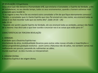 3ªREVELAÇÃO: O EspiritismoJesus disse que não deixaria a Humanidade órfã, que enviaria o Consolador, o Espírito da Verdade, a fim de restabelecer, no seu devido tempo, todos os seus ensinamentos, quando o homem estivesse mais preparado para recebê-lo: “E eu rogarei a meu Pai e Ele vos enviará outro consolador a fim de que fique eternamente convosco”.“Porém, o consolador que é o Santo Espírito que meu Pai enviará em meu nome, vos ensinará todas as coisas e vos fará recordar tudo que vos tenho dito”. (João 14:16 – 26)João 15:16 “Quando vier porém aquele Espírito da Verdade, ele vos ensinará todas as verdades, porque não falará de si mesmo: mas dirá tudo o que tiver ouvido e anunciar-vos-á as coisas que estão para vir”. CARACTERÍSTICAS DA TERCEIRA REVELAÇÃO 1. VERDADE:A verdade que a Doutrina Espírita traz:imortalidade da alma ,invididualidade(levamos para outras vidas nossas virtudes e imperfeições e vamos progredindo) gradação evolutiva : assim como a Natureza não dá saltos, nós também vamos nos melhorando aos poucos, passando do rudimentar ao sábio;mundo espiritual : os dois mundos se interpenetram 2. ORIGEM DIVINA:A Doutrina Espírita é de origem divina. 