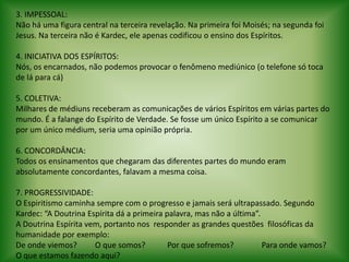 3. IMPESSOAL:Não há uma figura central na terceira revelação. Na primeira foi Moisés; na segunda foi Jesus. Na terceira não é Kardec, ele apenas codificou o ensino dos Espíritos. 4. INICIATIVA DOS ESPÍRITOS:Nós, os encarnados, não podemos provocar o fenômeno mediúnico (o telefone só toca de lá para cá) 5. COLETIVA:Milhares de médiuns receberam as comunicações de vários Espíritos em várias partes do mundo. É a falange do Espírito de Verdade. Se fosse um único Espírito a se comunicar por um único médium, seria uma opinião própria. 6. CONCORDÂNCIA:Todos os ensinamentos que chegaram das diferentes partes do mundo eram absolutamente concordantes, falavam a mesma coisa. 7. PROGRESSIVIDADE:O Espiritismo caminha sempre com o progresso e jamais será ultrapassado. Segundo Kardec: “A Doutrina Espírita dá a primeira palavra, mas não a última”.A Doutrina Espírita vem, portanto nos  responder as grandes questões  filosóficas da humanidade por exemplo:De onde viemos?         O que somos?           Por que sofremos?              Para onde vamos?      O que estamos fazendo aqui?