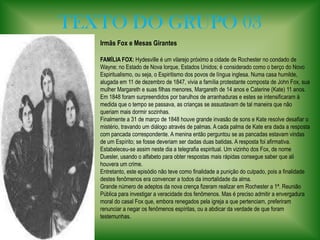 TEXTO DO GRUPO 03Irmãs Fox e Mesas Girantes FAMÍLIA FOX:Hydesville é um vilarejo próximo a cidade de Rochester no condado de Wayne; no Estado de Nova Iorque, Estados Unidos; é considerado como o berço do Novo Espiritualismo, ou seja, o Espiritismo dos povos de língua inglesa. Numa casa humilde, alugada em 11 de dezembro de 1847, vivia a família protestante composta de John Fox, sua mulher Margareth e suas filhas menores, Margareth de 14 anos e Caterine (Kate) 11 anos. Em 1848 foram surpreendidos por barulhos de arranhaduras e estes se intensificaram à medida que o tempo se passava, as crianças se assustavam de tal maneira que não queriam mais dormir sozinhas. Finalmente a 31 de março de 1848 houve grande invasão de sons e Kate resolve desafiar o mistério, travando um diálogo através de palmas. A cada palma de Kate era dada a resposta com pancada correspondente. A menina então perguntou se as pancadas estavam vindas de um Espírito; se fosse deveriam ser dadas duas batidas. A resposta foi afirmativa. Estabeleceu-se assim neste dia a telegrafia espiritual. Um vizinho dos Fox, de nome Duesler, usando o alfabeto para obter respostas mais rápidas consegue saber que ali houvera um crime. Entretanto, este episódio não teve como finalidade a punição do culpado, pois a finalidade destes fenômenos era convencer a todos da imortalidade da alma. Grande número de adeptos da nova crença fizeram realizar em Rochester a 1ª. Reunião Pública para investigar a veracidade dos fenômenos. Mas é preciso admitir a envergadura moral do casal Fox que, embora renegados pela igreja a que pertenciam, preferiram  renunciar a negar os fenômenos espíritas, ou a abdicar da verdade de que foram testemunhas. 