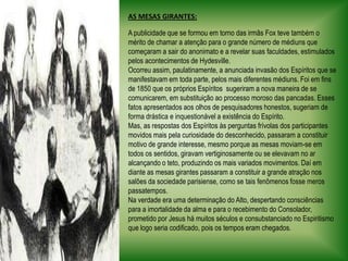 AS MESAS GIRANTES:A publicidade que se formou em torno das irmãs Fox teve também o mérito de chamar a atenção para o grande número de médiuns que começaram a sair do anonimato e a revelar suas faculdades, estimulados pelos acontecimentos de Hydesville. Ocorreu assim, paulatinamente, a anunciada invasão dos Espíritos que se manifestavam em toda parte, pelos mais diferentes médiuns. Foi em fins de 1850 que os próprios Espíritos  sugeriram a nova maneira de se comunicarem, em substituição ao processo moroso das pancadas. Esses fatos apresentados aos olhos de pesquisadores honestos, sugeriam de forma drástica e inquestionável a existência do Espírito. Mas, as respostas dos Espíritos às perguntas frívolas dos participantes movidos mais pela curiosidade do desconhecido, passaram a constituir motivo de grande interesse, mesmo porque as mesas moviam-se em todos os sentidos, giravam vertiginosamente ou se elevavam no ar alcançando o teto, produzindo os mais variados movimentos. Daí em diante as mesas girantes passaram a constituir a grande atração nos salões da sociedade parisiense, como se tais fenômenos fosse meros passatempos. Na verdade era uma determinação do Alto, despertando consciências para a imortalidade da alma e para o recebimento do Consolador, prometido por Jesus há muitos séculos e consubstanciado no Espiritismo que logo seria codificado, pois os tempos eram chegados.