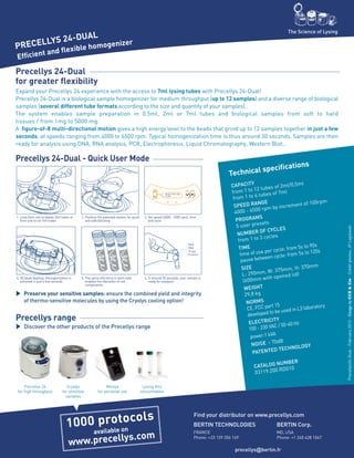 Technical specifications
CAPACITY
from 1 to 12 tubes of 2ml/0,5ml
from 1 to 6 tubes of 7ml
SPEED RANGE
4000 - 6500 rpm by increment of 100rpm
PROGRAMS
5 user presets
NUMBER OF CYCLES
from 1 to 3 cycles
TIME
time of use per cycle: from 5s to 90s
pause between cycle: from 5s to 120s
SIZE
L: 290mm, W: 375mm, H: 370mm
(600mm with opened lid)
WEIGHT
29,8 kg
NORMS
CE, FCC part 15
developed to be used in L3 laboratory
ELECTRICITY
100 - 230 VAC / 50-60 Hz
power:1 kVA
NOISE ‹ 70dB
PATENTED TECHNOLOGY
CATALOG NUMBER
03119.200.RD010
Efficient and flexible homogenizer
The Science of Lysing
Precellys 24-Dual
for greater flexibility
Expand your Precellys 24 experience with the access to 7ml lysing tubes with Precellys 24-Dual!
Precellys 24-Dual is a biological sample homogenizer for medium throughput (up to 12 samples) and a diverse range of biological
samples (several different tube formats according to the size and quantity of your samples).
The system enables sample preparation in 0.5ml, 2ml or 7ml tubes and biological samples from soft to hard
tissues / from 1mg to 5000 mg.
A figure-of-8 multi-directional motion gives a high energy level to the beads that grind up to 12 samples together in just a few
seconds, at speeds ranging from 4000 to 6500 rpm. Typical homogenization time is thus around 30 seconds. Samples are then
ready for analysis using DNA, RNA analysis, PCR, Electrophoresis, Liquid Chromatography, Western Blot…
Precellys range
Discover the other products of the Precellys range
Preserve your sensitive samples: ensure the combined yield and integrity
of thermo-sensitive molecules by using the Cryolys cooling option!
PRECELLYS 24-DUAL
Precellys 24
for high throughput
Cryolys
for sensitive
samples
Minilys
for personal use
Lysing Kits
consumables
Precellys 24-Dual - Quick User Mode
DNA
RNA
Drugs
Proteins
1. Load from one to twelve 2ml tubes or
from one to six 7ml tubes
4. 3D bead-beating: homogenization is
achieved in just a few seconds
2. Position the patented system for quick
and safe blocking
5. The same efficiency in each tube
enables the liberation of cell
components
3. Set speed (4000 - 6500 rpm), time
and cycle
6. In around 30 seconds, your sample is
ready for analysis!
Precellys24-Dual-February2012-DesignbyCCECie-Créditphotos:JPLagiewski
1000 protocols
available on
www.precellys.com
BERTIN TECHNOLOGIES		 BERTIN Corp.
FRANCE				 MD, USA
Phone: +33 139 306 169 		 Phone: +1 240 428 1047
		 precellys@bertin.fr
Find your distributor on www.precellys.com
 