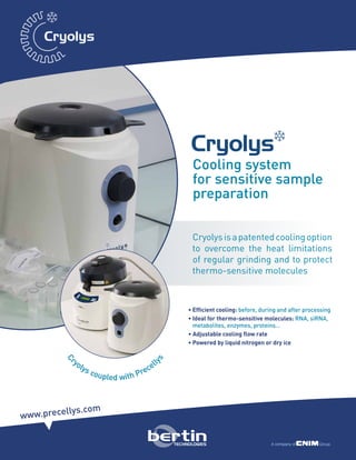• Efficient cooling: before, during and after processing
• Ideal for thermo-sensitive molecules: RNA, siRNA,
metabolites, enzymes, proteins…
• Adjustable cooling flow rate
• Powered by liquid nitrogen or dry ice
www.precellys.com
Cooling system
for sensitive sample
preparation
C
ryolys coupled with Precell
ys
Cryolysisapatentedcoolingoption
to overcome the heat limitations
of regular grinding and to protect
thermo-sensitive molecules
Cryolys
 