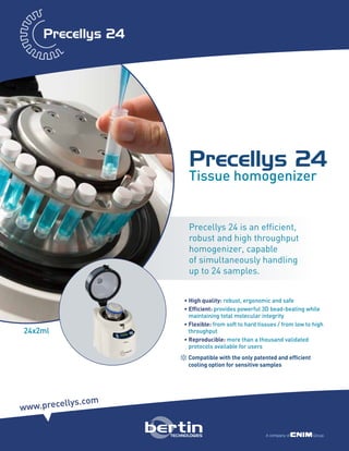 Precellys 24
Tissue homogenizer
Precellys 24 is an efficient,
robust and high throughput
homogenizer, capable
of simultaneously handling
up to 24 samples.
• High quality: robust, ergonomic and safe
• Efficient: provides powerful 3D bead-beating while
maintaining total molecular integrity
• Flexible: from soft to hard tissues / from low to high
throughput
• Reproducible: more than a thousand validated
protocols available for users
+Compatible with the only patented and efficient
cooling option for sensitive samples
www.precellys.com
24x2ml
 