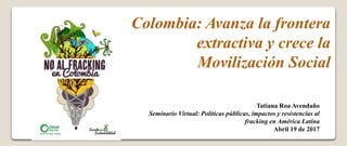 Colombia: Avanza la frontera
extractiva y crece la
Movilización Social
Tatiana Roa Avendaño
Seminario Virtual: Políticas públicas, impactos y resistencias al
fracking en América Latina
Abril 19 de 2017
 