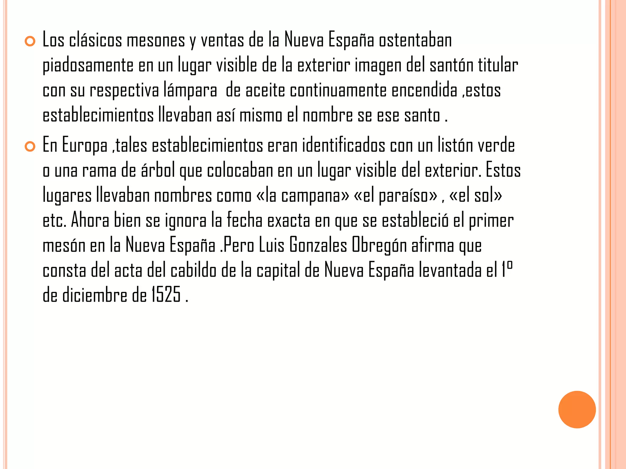  Los clásicos mesones y ventas de la Nueva España ostentaban
piadosamente en un lugar visible de la exterior imagen del santón titular
con su respectiva lámpara de aceite continuamente encendida ,estos
establecimientos llevaban así mismo el nombre se ese santo .
 En Europa ,tales establecimientos eran identificados con un listón verde
o una rama de árbol que colocaban en un lugar visible del exterior. Estos
lugares llevaban nombres como «la campana» «el paraíso» , «el sol»
etc. Ahora bien se ignora la fecha exacta en que se estableció el primer
mesón en la Nueva España .Pero Luis Gonzales Obregón afirma que
consta del acta del cabildo de la capital de Nueva España levantada el 1°
de diciembre de 1525 .
 