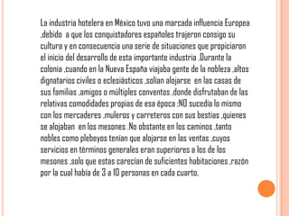 La industria hotelera en México tuvo una marcada influencia Europea
,debido a que los conquistadores españoles trajeron consigo su
cultura y en consecuencia una serie de situaciones que propiciaron
el inicio del desarrollo de esta importante industria .Durante la
colonia ,cuando en la Nueva España viajaba gente de la nobleza ,altos
dignatarios civiles o eclesiásticos ,solían alojarse en las casas de
sus familias ,amigos o múltiples conventos ,donde disfrutaban de las
relativas comodidades propias de esa época ;NO sucedía lo mismo
con los mercaderes ,muleros y carreteros con sus bestias ,quienes
se alojaban en los mesones .No obstante en los caminos ,tanto
nobles como plebeyos tenían que alojarse en las ventas ,cuyos
servicios en términos generales eran superiores a los de los
mesones ,solo que estas carecían de suficientes habitaciones ,razón
por la cual había de 3 a 10 personas en cada cuarto.
 