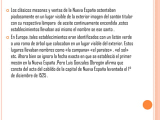  Los clásicos mesones y ventas de la Nueva España ostentaban
piadosamente en un lugar visible de la exterior imagen del santón titular
con su respectiva lámpara de aceite continuamente encendida ,estos
establecimientos llevaban así mismo el nombre se ese santo .
 En Europa ,tales establecimientos eran identificados con un listón verde
o una rama de árbol que colocaban en un lugar visible del exterior. Estos
lugares llevaban nombres como «la campana» «el paraíso» , «el sol»
etc. Ahora bien se ignora la fecha exacta en que se estableció el primer
mesón en la Nueva España .Pero Luis Gonzales Obregón afirma que
consta del acta del cabildo de la capital de Nueva España levantada el 1°
de diciembre de 1525 .
 