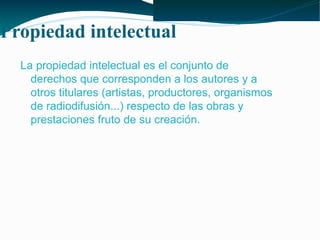 Propiedad intelectual
La propiedad intelectual es el conjunto de
derechos que corresponden a los autores y a
otros titulares (artistas, productores, organismos
de radiodifusión...) respecto de las obras y
prestaciones fruto de su creación.

 