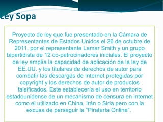 Ley Sopa
Proyecto de ley que fue presentado en la Cámara de
Representantes de Estados Unidos el 26 de octubre de
2011, por el representante Lamar Smith y un grupo
bipartidista de 12 co-patrocinadores iniciales. El proyecto
de ley amplía la capacidad de aplicación de la ley de
EE.UU. y los titulares de derechos de autor para
combatir las descargas de Internet protegidas por
copyright y los derechos de autor de productos
falsificados. Este establecería el uso en territorio
estadounidense de un mecanismo de censura en internet
como el utilizado en China, Irán o Siria pero con la
excusa de perseguir la “Piratería Online”.

 