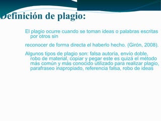 Definición de plagio:
El plagio ocurre cuando se toman ideas o palabras escritas
por otros sin
reconocer de forma directa el haberlo hecho. (Girón, 2008).
Algunos tipos de plagio son: falsa autoría, envío doble,
robo de material, copiar y pegar este es quizá el método
más común y más conocido utilizado para realizar plagio,
parafraseo inapropiado, referencia falsa, robo de ideas

 