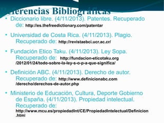 Referencias Bibliográficas
●

●

●

Diccionario libre. (4/11/2013). Patentes. Recuperado
de: http://es.thefreedictionary.com/patentar
Universidad de Costa Rica. (4/11/2013). Plagio.
Recuperado de: http://revistaebci.ucr.ac.cr/
Fundación Etico Taku. (4/11/2013). Ley Sopa.
Recuperado de: http://fundacion-eticotaku.org
/2012/01/24/todo-sobre-la-ley-s-o-p-a-que-significa/

●

Definición ABC. (4/11/2013). Derecho de autor.
Recuperado de: http://www.definicionabc.com
/derecho/derechos-de-autor.php

●

Ministerio de Educación, Cultura, Deporte Gobierno
de España. (4/11/2013). Propiedad intelectual.
Recuperado de:

http://www.mcu.es/propiedadInt/CE/PropiedadIntelectual/Definicion
.html

 