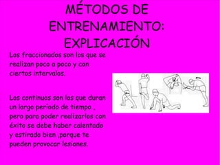 MÉTODOS DE
ENTRENAMIENTO:
EXPLICACIÓN
Los fraccionados son los que se
realizan poco a poco y con
ciertos intervalos.
Los continuos son los que duran
un largo período de tiempo ,
pero para poder realizarlos con
éxito se debe haber calentado
y estirado bien ,porque te
pueden provocar lesiones.
 