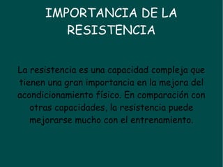 IMPORTANCIA DE LA
RESISTENCIA
La resistencia es una capacidad compleja que
tienen una gran importancia en la mejora del
acondicionamiento físico. En comparación con
otras capacidades, la resistencia puede
mejorarse mucho con el entrenamiento.
 