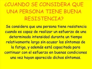 ¿CUANDO SE CONSIDERA QUE
UNA PERSONA TIENE BUENA
RESISTENCIA?
Se considera que una persona tiene resistencia
cuando es capaz de realizar un esfuerzo de una
determinada intensidad durante un tiempo
relativamente largo sin acusar los síntomas de
la fatiga, y además está capacitada para
continuar con el esfuerzo en buenas condiciones
una vez hayan aparecido dichos síntomas.
 