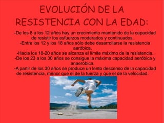 EVOLUCIÓN DE LA
RESISTENCIA CON LA EDAD:
-De los 8 a los 12 años hay un crecimiento mantenido de la capacidad
de resistir los esfuerzos moderados y continuados.
-Entre los 12 y los 18 años sólo debe desarrollarse la resistencia
aeróbica.
-Hacia los 18-20 años se alcanza el límite máximo de la resistencia.
-De los 23 a los 30 años se consigue la máxima capacidad aeróbica y
anaeróbica.
-A partir de los 30 años se produce un lento descenso de la capacidad
de resistencia, menor que el de la fuerza y que el de la velocidad.
 