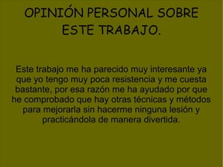OPINIÓN PERSONAL SOBRE
ESTE TRABAJO.
Este trabajo me ha parecido muy interesante ya
que yo tengo muy poca resistencia y me cuesta
bastante, por esa razón me ha ayudado por que
he comprobado que hay otras técnicas y métodos
para mejorarla sin hacerme ninguna lesión y
practicándola de manera divertida.
 